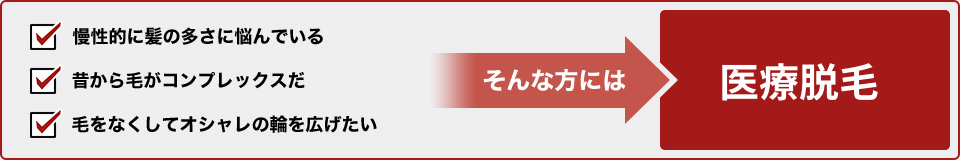 慢性的に毛の多さに悩んでいる・・・。昔から毛がコンプレックスだ・・・。毛をなくしておしゃれの幅を広げたい! そんな方には医療脱毛
