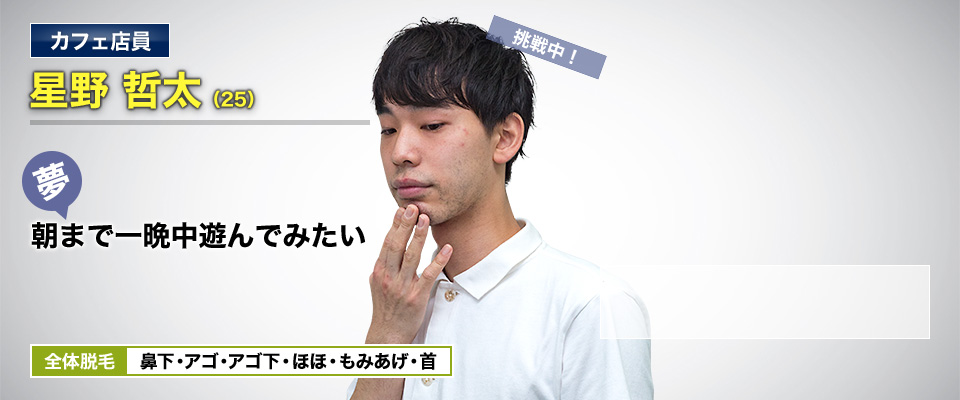 カフェ店員 星野 哲太(25) 挑戦中! 夢・朝まで一晩中遊んでみたい 全体脱毛 鼻下・アゴ・アゴ下・ほほ・もみあげ・首