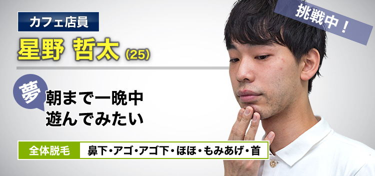 カフェ店員 星野 哲太(25) 挑戦中! 夢・朝まで一晩中遊んでみたい 全体脱毛 鼻下・アゴ・アゴ下・ほほ・もみあげ・首