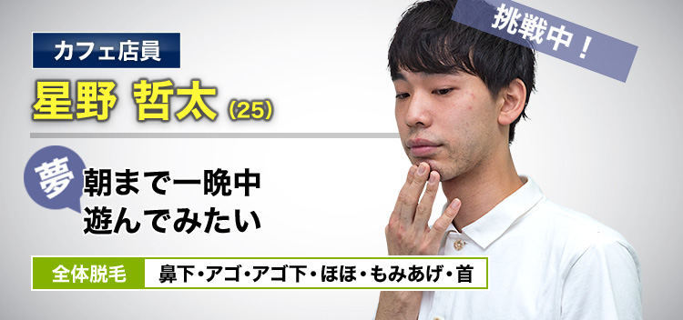 カフェ店員 星野 哲太(25) 挑戦中! 夢・朝まで一晩中遊んでみたい 全体脱毛 鼻下・アゴ・アゴ下・ほほ・もみあげ・首