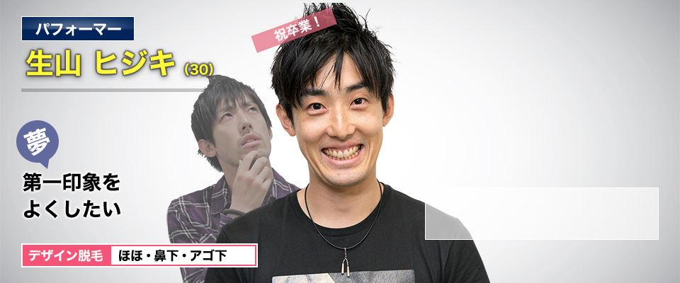 パフォーマー 生山 ヒジキ(30) 祝卒業! 夢・第一印象をよくしたい デザイン脱毛 ほほ・鼻下・アゴ下