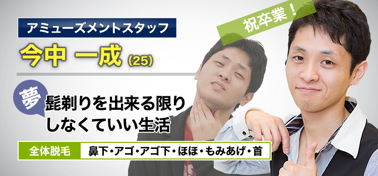 アミューズメントスタッフ 今中 一成(25) 祝卒業! 夢・髭剃りを出来る限りしなくていいい生活 全体脱毛 鼻下・アゴ・アゴ下・ほほ・もみあげ・首