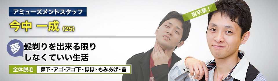 アミューズメントスタッフ 今中 一成(25) 祝卒業! 夢・髭剃りを出来る限りしなくていいい生活 全体脱毛 鼻下・アゴ・アゴ下・ほほ・もみあげ・首