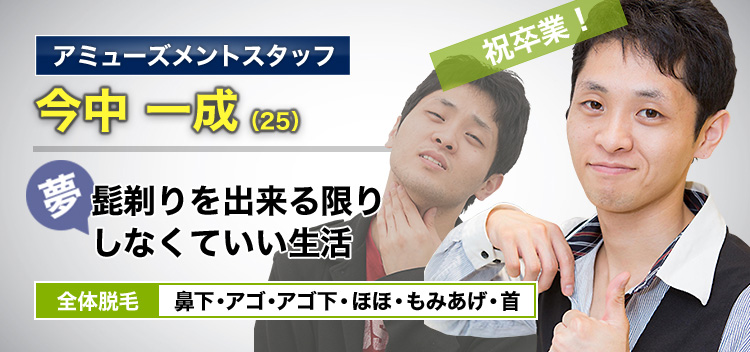 アミューズメントスタッフ 今中 一成(25) 祝卒業! 夢・髭剃りを出来る限りしなくていいい生活 全体脱毛 鼻下・アゴ・アゴ下・ほほ・もみあげ・首