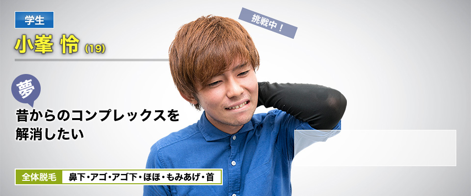 学生 小峯 怜(19) 挑戦中! 夢・昔からのコンプレックスを解消したい 全体脱毛 鼻下・アゴ・アゴ下・ほほ・もみあげ・首