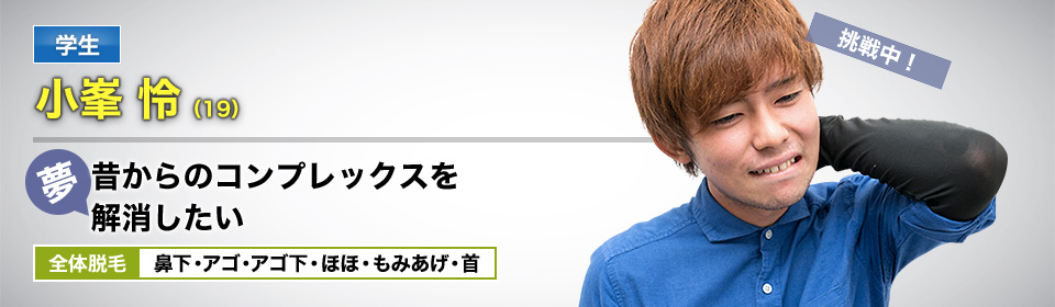学生 小峯 怜(19) 挑戦中! 夢・昔からのコンプレックスを解消したい 全体脱毛 鼻下・アゴ・アゴ下・ほほ・もみあげ・首
