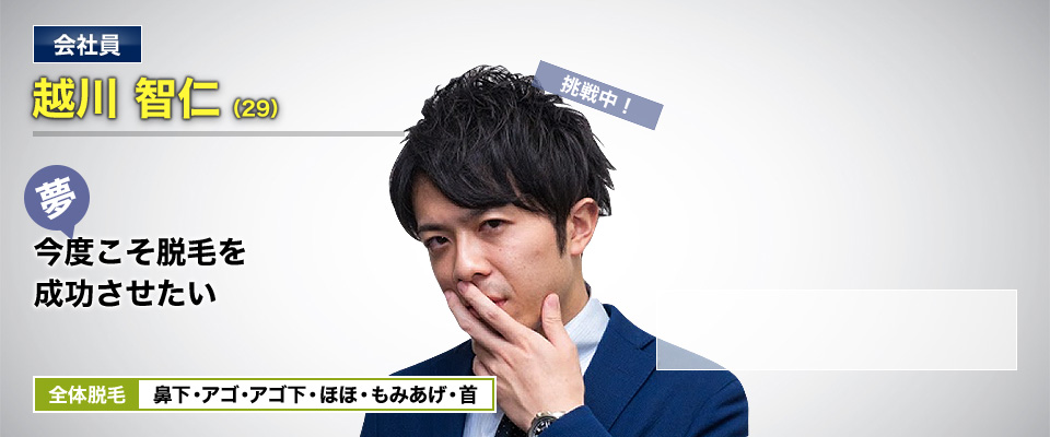 会社員 越川 智仁(29) 挑戦中! 夢・今度こそ脱毛を成功させたい 全体脱毛 鼻下・アゴ・アゴ下・ほほ・もみあげ・首