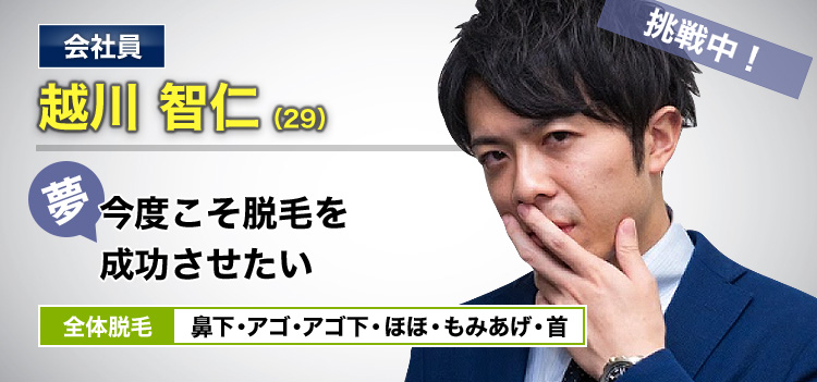 会社員 越川 智仁(29) 挑戦中! 夢・今度こそ脱毛を成功させたい 全体脱毛 鼻下・アゴ・アゴ下・ほほ・もみあげ・首