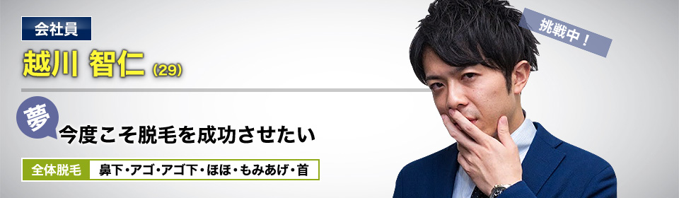 会社員 越川 智仁(29) 挑戦中! 夢・今度こそ脱毛を成功させたい 全体脱毛 鼻下・アゴ・アゴ下・ほほ・もみあげ・首