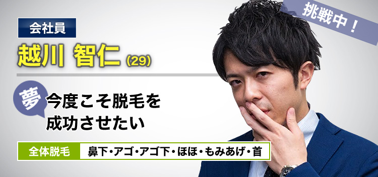 会社員 越川 智仁(29) 挑戦中! 夢・今度こそ脱毛を成功させたい 全体脱毛 鼻下・アゴ・アゴ下・ほほ・もみあげ・首