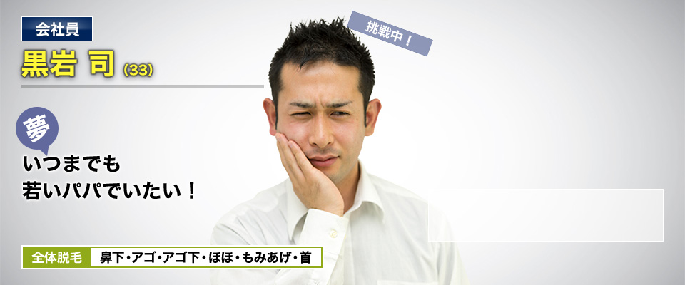 会社員 黒岩 司(33) 挑戦中! 夢・いつまでも若いパパでいたい! 全体脱毛 鼻下・アゴ・アゴ下・ほほ・もみあげ・首