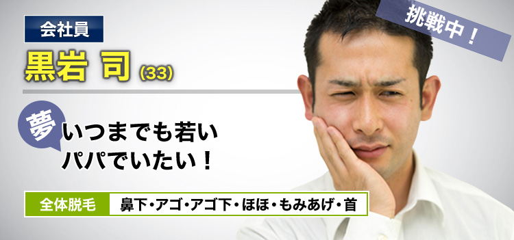 会社員 黒岩 司(33) 挑戦中! 夢・いつまでも若いパパでいたい! 全体脱毛 鼻下・アゴ・アゴ下・ほほ・もみあげ・首