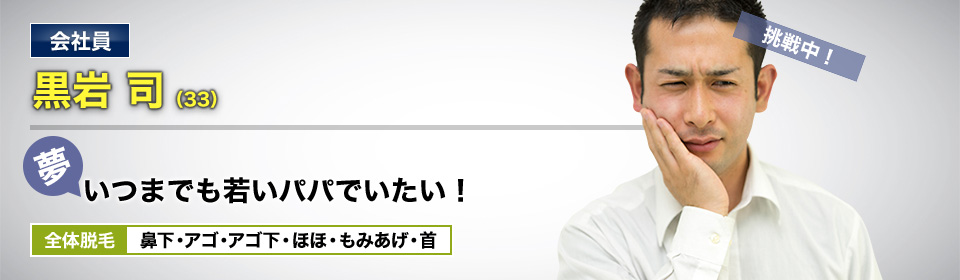 会社員 黒岩 司(33) 挑戦中! 夢・いつまでも若いパパでいたい! 全体脱毛 鼻下・アゴ・アゴ下・ほほ・もみあげ・首
