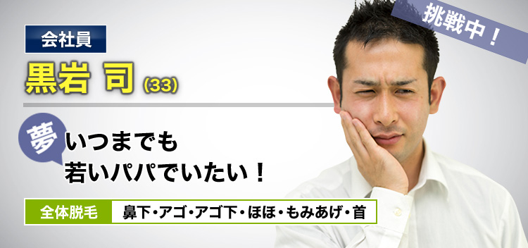会社員 黒岩 司(33) 挑戦中! 夢・いつまでも若いパパでいたい! 全体脱毛 鼻下・アゴ・アゴ下・ほほ・もみあげ・首