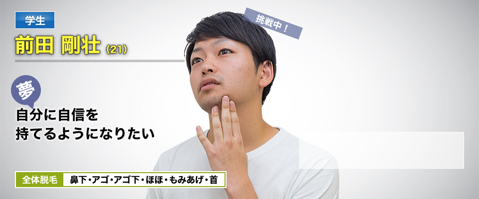 学生 前田 剛壮(21) 挑戦中! 夢・自分に自信を持てるようになりたい 全体脱毛 鼻下・アゴ・アゴ下・ほほ・もみあげ・首