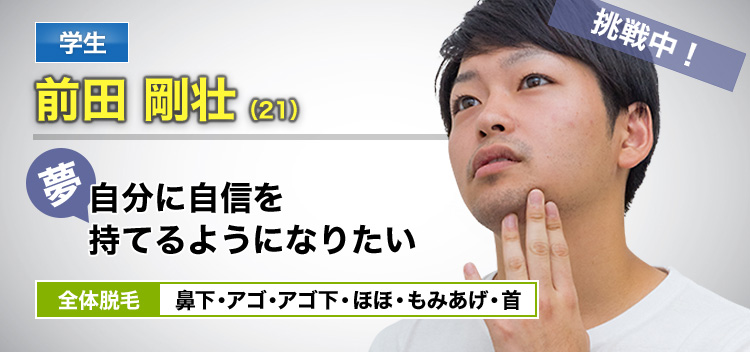 学生 前田 剛壮(21) 挑戦中! 夢・自分に自信を持てるようになりたい 全体脱毛 鼻下・アゴ・アゴ下・ほほ・もみあげ・首