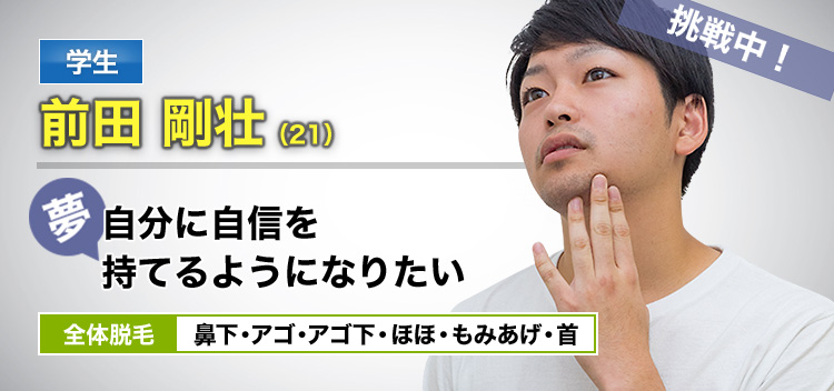 学生 前田 剛壮(21) 挑戦中! 夢・自分に自信を持てるようになりたい 全体脱毛 鼻下・アゴ・アゴ下・ほほ・もみあげ・首