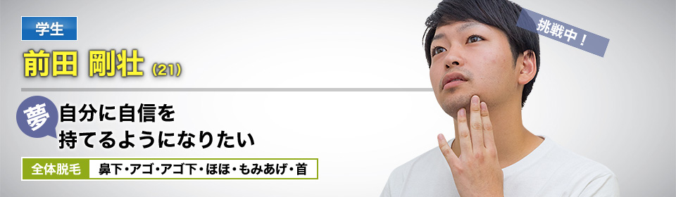 学生 前田 剛壮(21) 挑戦中! 夢・自分に自信を持てるようになりたい 全体脱毛 鼻下・アゴ・アゴ下・ほほ・もみあげ・首