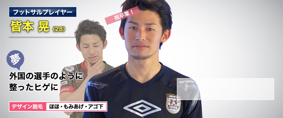 フットサルプレイヤー 皆本 晃(28) 祝卒業! 夢・外国の選手のように整ったヒゲに デザイン脱毛 ほほ・もみあげ・アゴ下