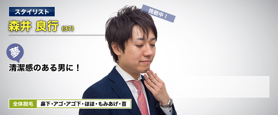 スタイリスト 森井 良行(37) 挑戦中! 夢・清潔感のある男に! 全体脱毛 鼻下・アゴ・アゴ下・ほほ・もみあげ・首