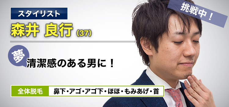 スタイリスト 森井 良行(37) 挑戦中! 夢・清潔感のある男に! 全体脱毛 鼻下・アゴ・アゴ下・ほほ・もみあげ・首