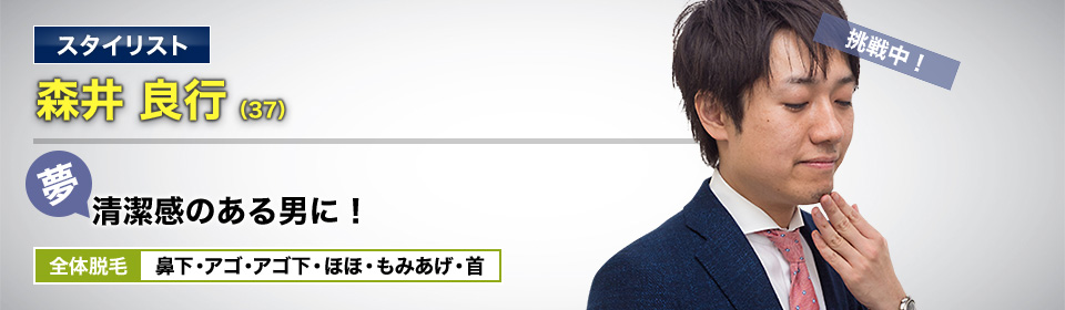スタイリスト 森井 良行(37) 挑戦中! 夢・清潔感のある男に! 全体脱毛 鼻下・アゴ・アゴ下・ほほ・もみあげ・首