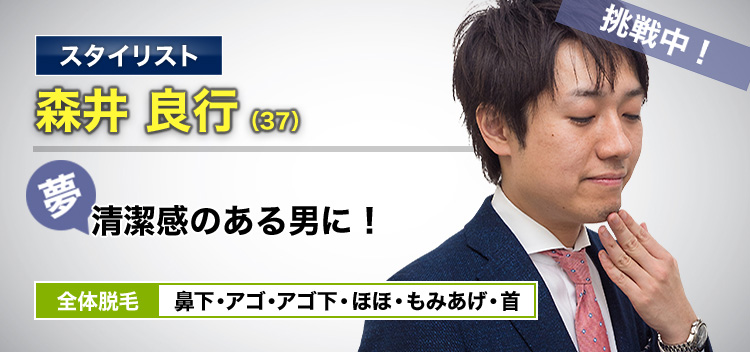 スタイリスト 森井 良行(37) 挑戦中! 夢・清潔感のある男に! 全体脱毛 鼻下・アゴ・アゴ下・ほほ・もみあげ・首