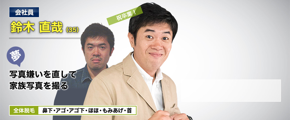 会社員 鈴木 直哉(35) 夢・写真嫌いを直して家族写真を撮る 全体脱毛 鼻下・アゴ・アゴ下・ほほ・もみあげ・首