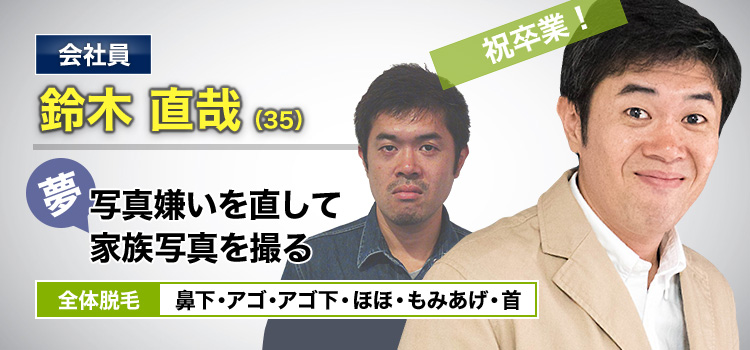 会社員 鈴木 直哉(35) 夢・写真嫌いを直して家族写真を撮る 全体脱毛 鼻下・アゴ・アゴ下・ほほ・もみあげ・首