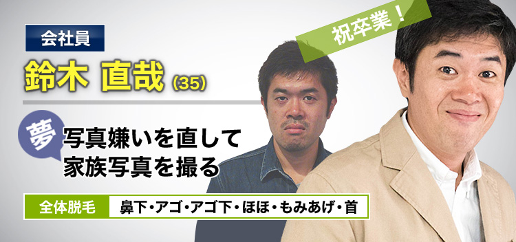 会社員 鈴木 直哉(35) 夢・写真嫌いを直して家族写真を撮る 全体脱毛 鼻下・アゴ・アゴ下・ほほ・もみあげ・首