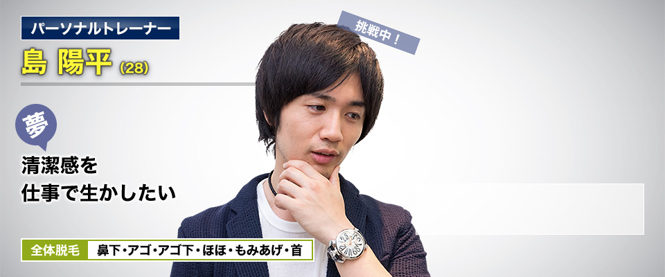 パーソナルトレーナー 島 陽平(28) 挑戦中! 夢・髭剃りなしで生活したい 全体脱毛 鼻下・アゴ・アゴ下・ほほ・もみあげ・首