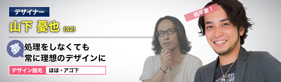 デザイナー 山下 憂也(32) 祝卒業! 夢・処理をしなくても理想のデザインに デザイン脱毛 ほほ・アゴ下