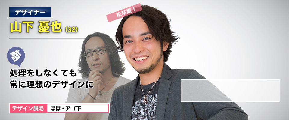 デザイナー 山下 憂也(32) 祝卒業! 夢・処理をしなくても理想のデザインに デザイン脱毛 ほほ・アゴ下