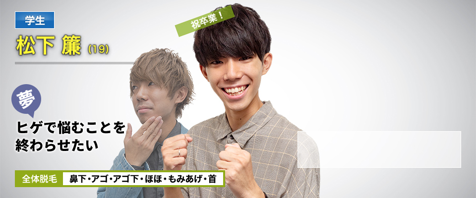 学生 松下 簾(19) 挑戦中! 夢・ヒゲで悩むことを終わらせたい デザイン脱毛 鼻下・アゴ・アゴ下・ほほ・もみあげ・首